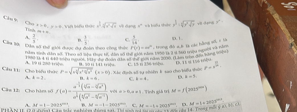 Cho x>0,y>0 Viết biểu thức x^(frac 3)5.sqrt[2](x^3sqrt x) về dạng x^n và biểu thức y^(frac 2)3:sqrt[3](y^3sqrt y) về dạng y^n·
Tính m+n.
A.  2/5 .  5/14 . D. 1.
B.  3/5 .
C.
Câu 10: Dân số thế giới được dự đoán theo công thức P(t)=ae^(kt) , trong đó a,6 là các hằng số, t là
năm tính dân số. Theo số liệu thực tế, dân số thế giới năm 1950 là 2 tỉ 560 triệu người và năm
1980 là 4 tỉ 440 triệu người. Hãy dự đoán dân số thế giới năm 2030. (Làm tròn đến hàng triệu)
A. 19 tỉ 280 triệu. B. 10 tỉ 141 triệu. C. 15 tỉ 236 triệu. D. 11 ti 116 triệu.
Câu 11: Cho biểu thức P=sqrt(xsqrt [3]x^2sqrt [k]x^3)(x>0). Xác định số tự nhiên k sao cho biểu thức P=x^(frac 13)24.
A. k=2. B. k=6. C. k=4.
D. k=5.
Câu 12: Cho hàm số f(a)=frac a^(-frac 1)3(sqrt[3](a)-sqrt[3](a^4))a^(frac 1)8(sqrt[3](a^3)-sqrt[6](a^(-1))) với a>0,a!= 1. Tính giá trị M=f(2025^(2026))
A. M=1-2025^(1013). B. M=-1-2025^(1013) C. M=-1+2025^(1013) D. M=1+2025^(1013).
PHÀN II (20 điểm) Câu trắc nghiệm đúng sai. Thị sinh trẻ lời từ cần là đều cầu 14. Trong mối hat ya),b),c),