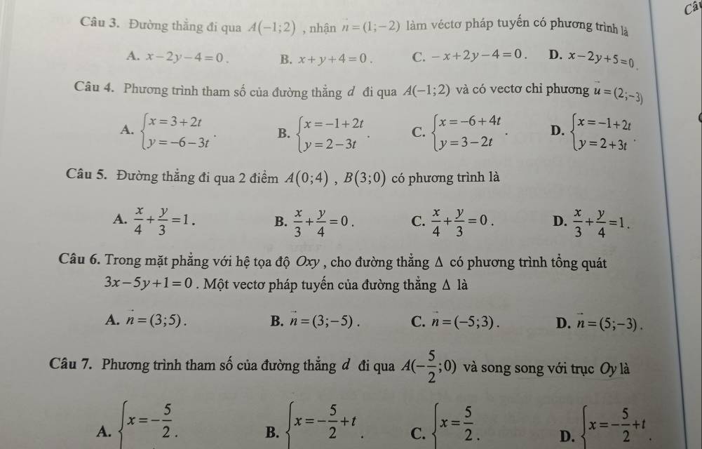 Câ
Câu 3. Đường thẳng đi qua A(-1;2) , nhận n=(1;-2) làm véctơ pháp tuyến có phương trình là
A. x-2y-4=0 B. x+y+4=0. C. -x+2y-4=0. D. x-2y+5=0
Câu 4. Phương trình tham số của đường thẳng đ đi qua A(-1;2) và có vectơ chỉ phương u=(2;-3)
A. beginarrayl x=3+2t y=-6-3tendarray. . B. beginarrayl x=-1+2t y=2-3tendarray. . C. beginarrayl x=-6+4t y=3-2tendarray. . D. beginarrayl x=-1+2t y=2+3tendarray. .
Câu 5. Đường thẳng đi qua 2 điểm A(0;4),B(3;0) có phương trình là
A.  x/4 + y/3 =1.  x/3 + y/4 =0. C.  x/4 + y/3 =0. D.  x/3 + y/4 =1.
B.
Câu 6. Trong mặt phẳng với hệ tọa độ Oxy , cho đường thẳng △ cd phương trình tổng quát
3x-5y+1=0. Một vectơ pháp tuyến của đường thắng △ Idot a
A. vector n=(3;5). B. vector n=(3;-5). C. n=(-5;3). D. vector n=(5;-3).
Câu 7. Phương trình tham số của đường thẳng đ đi qua A(- 5/2 ;0) và song song với trục Oy là
A.  x=- 5/2 .  x=- 5/2 +t_. C.  x= 5/2 .  x=- 5/2 +t.
B.
D.