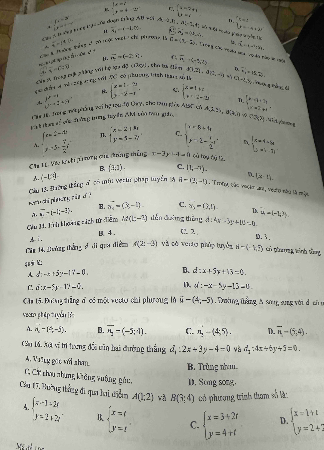 B. beginarrayl x=t y=4-2tendarray. , C. beginarrayl x=2+t y=tendarray.
D.
beginarrayl x=2t y=4-tendarray. . B. vector n_4=(-1;0).
A.
C
B với A(-2;1) ,B(-2;4) có một vectơ pháp tuyển là:
Cu 7. Dường trung trực của ở
Cầu 8. Đường thắng đ có một vectơ chí phương là vector n_2=(0,3). beginarrayl x=t y=-4+2tendarray.
~ vector n_1=(4;1).
D. vector n_3=(-2;5).
vector u=(5;-2). Trong các vectơ sau, vectơ nào là một
B. overline n_2=(-2;5).
C.
yecto pháp tuyến của d ?
overline A.overline n_1=(2;5).
D.
Cầu 9. Trong mặt phẳng với hệ tọa 40(Oxy) , cho ba điểm vector n_3=(-5;2).
qua điểm A và song song với BC có phương trình tham số là: A(1;2),B(0;-1) và vector n_4=(5,2).
A. beginarrayl x=t y=2+5tendarray. B. beginarrayl x=1-2t y=2-tendarray. .
C(-2;3) Đường thắng đi
C. beginarrayl x=1+t y=2-2tendarray. . D.
Câu 10. Trong mặt phẳng với hệ tọa độ Oxy, cho tam giác ABC có
trình tham số của đường trung tuyến AM của tam giác. A(2;5),B(4;1) beginarrayl x=1+2t y=2+tendarray. .
và C(8;2). Viết phương
A beginarrayl x=2-4t y=5- 7/2 tendarray. . B. beginarrayl x=2+8t y=5-7tendarray. .
C. beginarrayl x=8+4t y=2- 7/2 tendarray. . D. beginarrayl x=4+8t y=1-7tendarray. .
Câu 11. Véc tơ chỉ phương của đường thẳng x-3y+4=0 có toạ độ là.
C.
B. (3;1). (1;-3).
A. (-1;3).
Câu 12. Đường thắng đ có một vectơ pháp tuyến là vector n=(3;-1). Trong các vectơ sau, vectơ nào là một
vecto chi phương của d ? D. (3;-1).
A. vector u_2=(-1;-3). B. vector u_4=(3;-1).
C. overline u_3=(3;1).
D.
Câu 13. Tính khoảng cách từ điểm M(1;-2) đến đường thẳng d d:4x-3y+10=0. overline u_1=(-1;3).
B. 4 . C. 2 .
A. 1.
D. 3 .
Câu 14. Đường thẳng đ đi qua điểm A(2;-3) và có vectơ pháp tuyến vector n=(-1;5) có phương trình tồng
quát là:
A. d:-x+5y-17=0.
B. d : x+5y+13=0.
D.
C. d:x-5y-17=0. d:-x-5y-13=0.
Câu 15. Đường thẳng đ có một vectơ chỉ phương là vector u=(4;-5). Đường thẳng Δ song song với đ có n
vectơ pháp tuyến là:
A. vector n_4=(4;-5). B. vector n_2=(-5;4). C. vector n_3=(4;5). D. vector n_1=(5;4).
Câu 16. Xét vị trí tương đối của hai đường thẳng d_1:2x+3y-4=0 và d_2:4x+6y+5=0.
A. Vuông góc với nhau.
B. Trùng nhau.
C. Cất nhau nhưng không vuông góc.
D. Song song.
Câu 17. Đường thẳng đi qua hai điểm A(1;2) và B(3;4) có phương trình tham số là:
A. beginarrayl x=1+2t y=2+2tendarray. . B. beginarrayl x=t y=tendarray. .
C. beginarrayl x=3+2t y=4+tendarray. .
D. beginarrayl x=1+t y=2+2endarray.
Mã đề 195