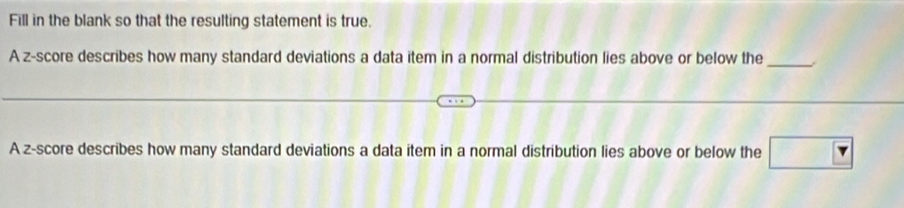 Fill in the blank so that the resulting statement is true. 
A z-score describes how many standard deviations a data item in a normal distribution lies above or below the_ 
A z-score describes how many standard deviations a data item in a normal distribution lies above or below the □ 7