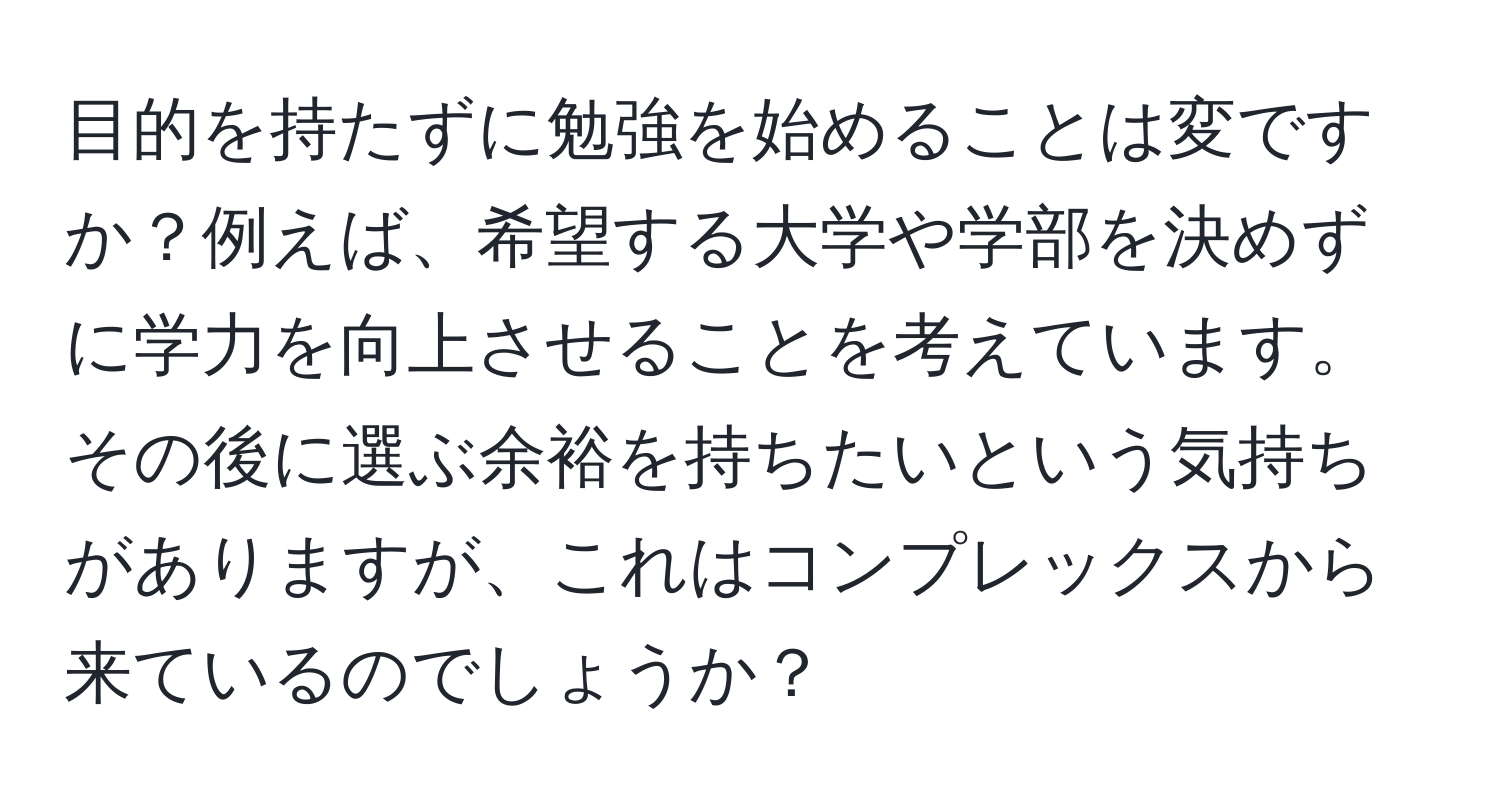 目的を持たずに勉強を始めることは変ですか？例えば、希望する大学や学部を決めずに学力を向上させることを考えています。その後に選ぶ余裕を持ちたいという気持ちがありますが、これはコンプレックスから来ているのでしょうか？