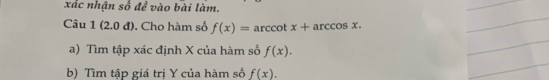 xác nhận số đề vào bài làm. 
Câu 1(2.0d) Cho hàm số f(x)=arccot x+arccos x. 
a) Tìm tập xác định X của hàm số f(x). 
b) Tìm tập giá trị Y của hàm số f(x).