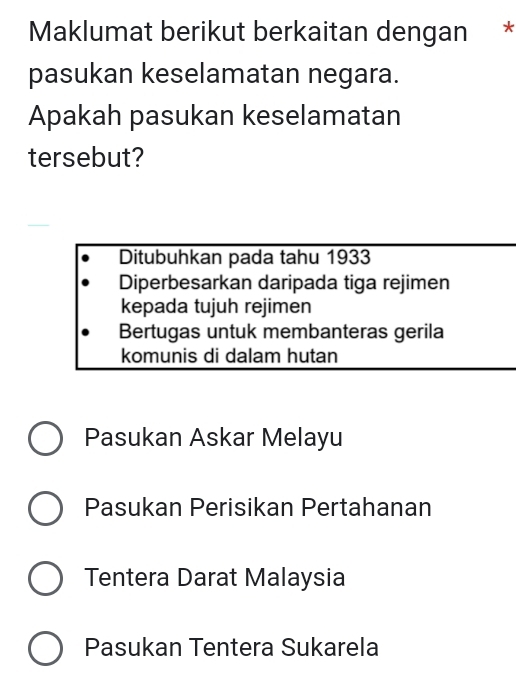 Maklumat berikut berkaitan dengan *
pasukan keselamatan negara.
Apakah pasukan keselamatan
tersebut?
Ditubuhkan pada tahu 1933
Diperbesarkan daripada tiga rejimen
kepada tujuh rejimen
Bertugas untuk membanteras gerila
komunis di dalam hutan
Pasukan Askar Melayu
Pasukan Perisikan Pertahanan
Tentera Darat Malaysia
Pasukan Tentera Sukarela