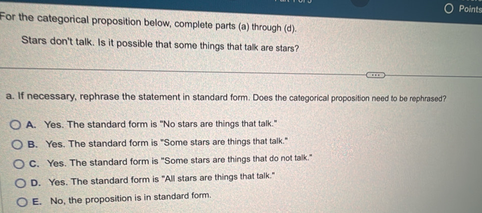 Points
For the categorical proposition below, complete parts (a) through (d).
Stars don't talk. Is it possible that some things that talk are stars?
a. If necessary, rephrase the statement in standard form. Does the categorical proposition need to be rephrased?
A. Yes. The standard form is "No stars are things that talk."
B. Yes. The standard form is "Some stars are things that talk."
C. Yes. The standard form is "Some stars are things that do not talk."
D. Yes. The standard form is "All stars are things that talk."
E. No, the proposition is in standard form.