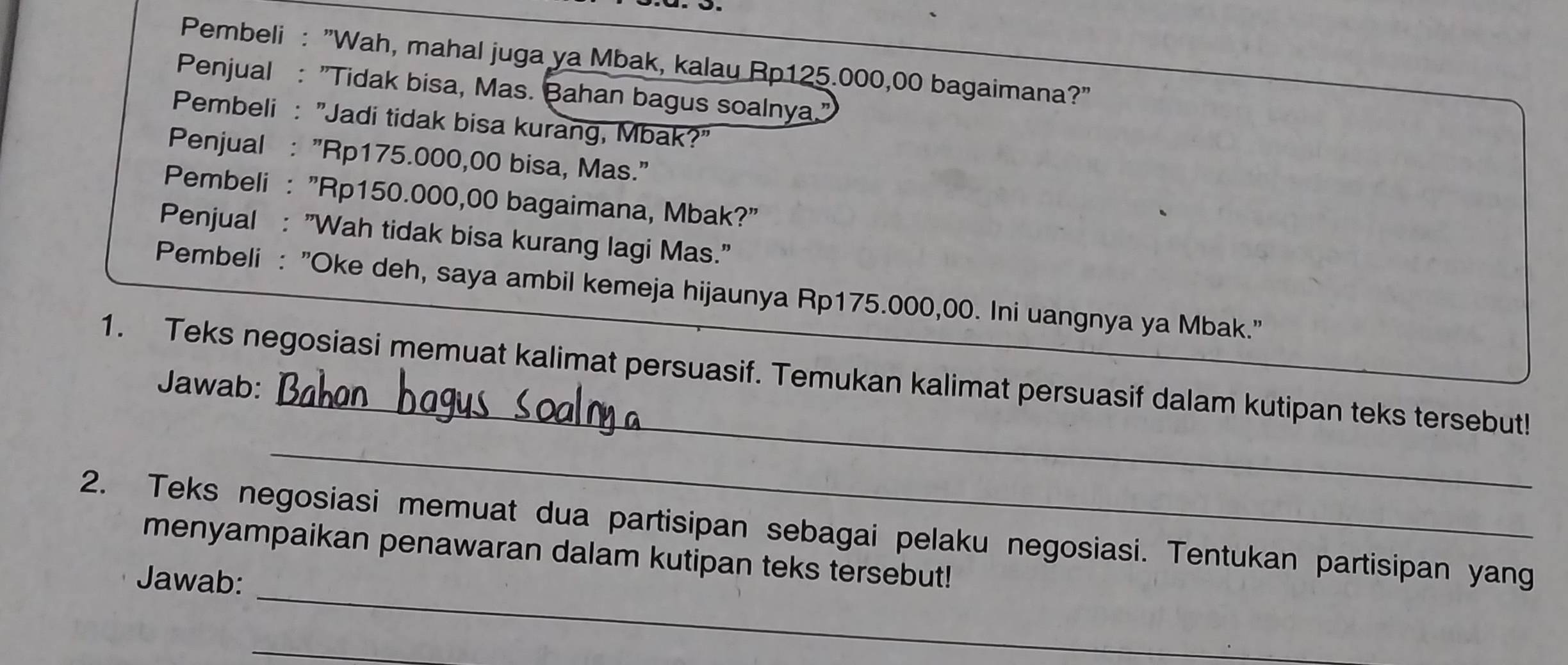 Pembeli : "Wah, mahal juga ya Mbak, kalau Rp125.000,00 bagaimana?" 
Penjual : "Tidak bisa, Mas. Bahan bagus soalnya." 
Pembeli : "Jadi tidak bisa kurang, Mbak?" 
Penjual : "Rp175.000,00 bisa, Mas." 
Pembeli : "Rp150.000,00 bagaimana, Mbak?" 
Penjual : "Wah tidak bisa kurang lagi Mas." 
Pembeli : "Oke deh, saya ambil kemeja hijaunya Rp175.000,00. Ini uangnya ya Mbak." 
_ 
1. Teks negosiasi memuat kalimat persuasif. Temukan kalimat persuasif dalam kutipan teks tersebut! 
Jawab: 
_ 
_ 
2. Teks negosiasi memuat dua partisipan sebagai pelaku negosiasi. Tentukan partisipan yang 
menyampaikan penawaran dalam kutipan teks tersebut! 
Jawab: 
_