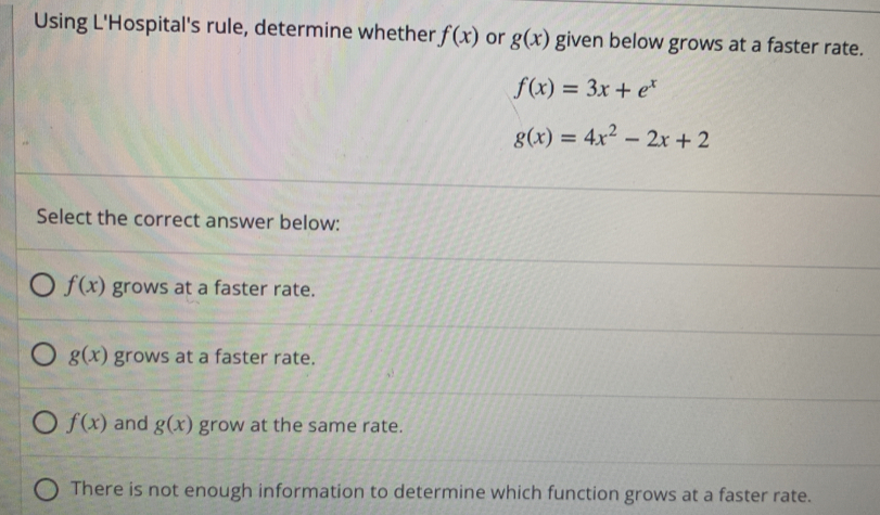 Using L'Hospital's rule, determine whether f(x) or g(x) given below grows at a faster rate.
f(x)=3x+e^x
g(x)=4x^2-2x+2
Select the correct answer below:
f(x) grows at a faster rate.
g(x) grows at a faster rate.
f(x) and g(x) grow at the same rate.
There is not enough information to determine which function grows at a faster rate.