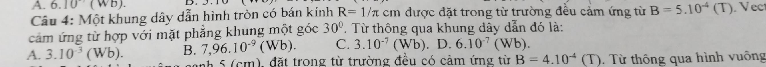 6.10(Wb). 
D.
Câu 4: Một khung dây dẫn hình tròn có bán kính R=1/π cm được đặt trong từ trường đều cảm ứng từ B=5.10^(-4)(T). Vect
cảm ứng từ hợp với mặt phẳng khung một góc 30°. Từ thông qua khung dây dẫn đó là:
A. 3.10^(-3)(Wb).
B. 7,96.10^(-9)(Wb). C. 3.10^(-7)(Wb).D.6.10^(-7)(Wb)
anh 5 (cm), đặt trong từ trường đều có cảm ứng từ B=4.10^(-4)(T). Từ thông qua hình vuông