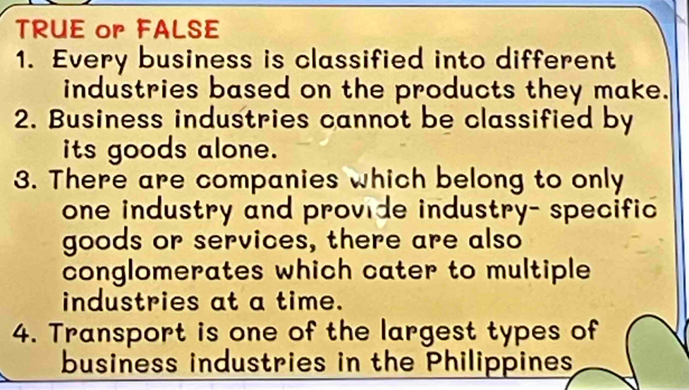 TRUE or FALSE 
1. Every business is classified into different 
industries based on the products they make. 
2. Business industries cannot be classified by 
its goods alone. 
3. There are companies which belong to only 
one industry and provide industry- specific 
goods or services, there are also 
conglomerates which cater to multiple 
industries at a time. 
4. Transport is one of the largest types of 
business industries in the Philippines