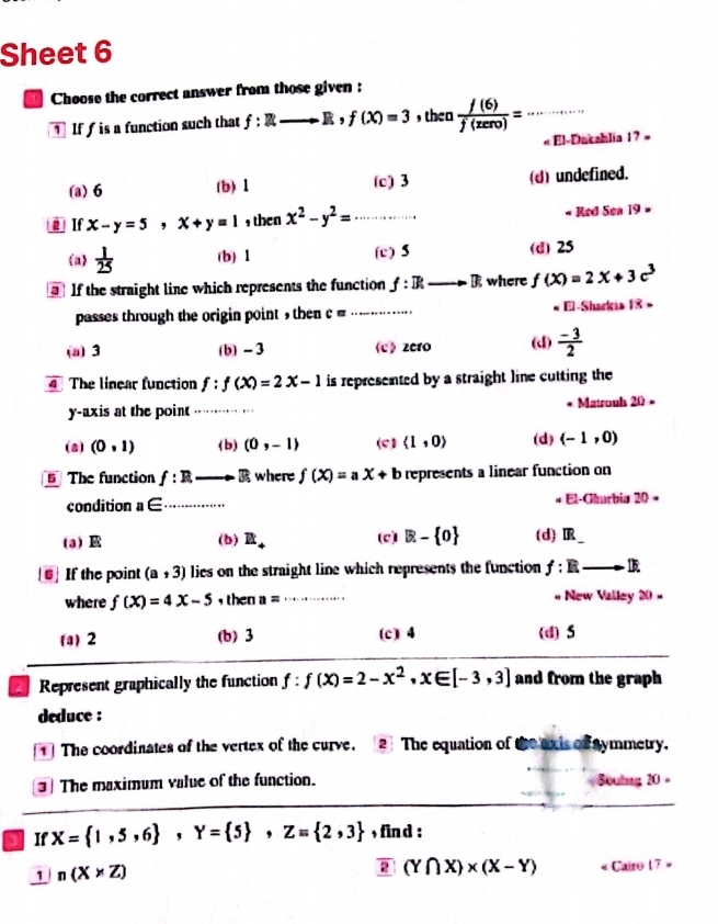 Sheet 6
Choose the correct answer from those given :
1 If f is a function such that f:Rto R,f(X)=3 _ , then  f(6)/f(zero) = _
« El-Dakahlia 1 ? »
(a)6 (b) 1 (c) 3 (d) undefined.
If x-y=5,x+y=1 ,then x^2-y^2= _ Red Sea 19 -
(a)  1/25  (b) 1 (c) 5 (d) 25
If the straight line which represents the function f:B:to B where f(X)=2X+3c^3
passes through the origin point , then c= _El-Sharkis 18 »
(a) 3 (b) - 3 《c 》 zero (d)  (-3)/2 
The linear function f:f(x)=2x-1 is represented by a straight line cutting the
y-axis at the point_ Matrouh 20 -
(a) (0,1) (b) (0,-1) (c) langle 1,0rangle (d) (-1,0)
5 The function f:R _.3 where f(X)=aX+b represents a linear function on
condition a∈ _El-Gharbia 20 =
a (b) R_4 (c) R- 0 (d)IR_
6] If the point (a,3) lies on the straight line which represents the function f:Eto D.
where f(xendpmatrix =4x-5 , then a= _  New Valley 20 -
(a)2 (b)3 (c) 4 (d)5
Represent graphically the function f:f(x)=2-x^2,x∈ [-3,3] and from the graph
deduce :
1] The coordinates of the vertex of the curve. [2] The equation of the ox is of Fnymmetry.
3 The maximum value of the function.  Boutng 20 =
If X= 1,5,6 ,Y= 5 ,Z= 2,3 , fin d :
2 (Y∩ X)* (X-Y)
1 n(X* Z) « Cairo 17 »