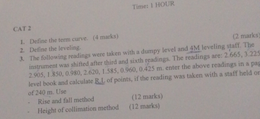 Time: 1 HOUR
CAT 2 
1. Define the term curve. (4 marks) 
(2 marks 
2. Define the leveling. 
3. The following readings were taken with a dumpy level and 4M leveling staff. The 
instrument was shifted after third and sixth readings. The readings are: 2.665, 3.225
2.905, 1.850, 0.980, 2.620, 1.585, 0.960, 0.425 m. enter the above readings in a pa 
level book and calculate R.L of points, if the reading was taken with a staff held or 
of 240 m. Use 
Rise and fall method (12 marks) 
Height of collimation method (12 marks)