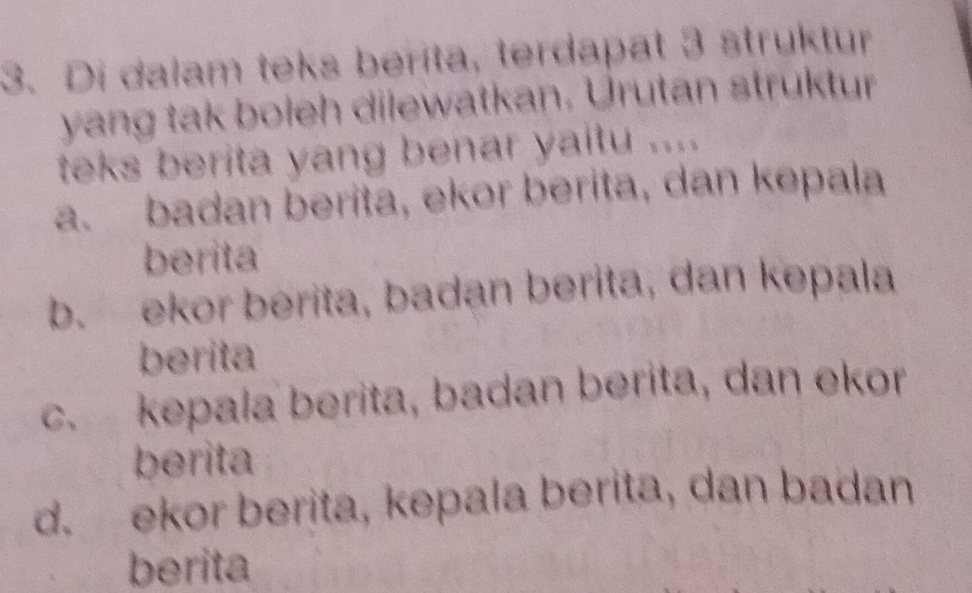 Di dalam teks berita, terdapat 3 struktur
yang tak boleh dilewatkan, Urutan struktur
teks berita yang benar yaitu ....
a. badan berita, ekor berita, dan kepala
berita
b. ekor berita, badan berita, dan kepala
berita
c. kepala berita, badan berita, dan ekor
berita
d. ekor berita, kepala berita, dan badan
berita