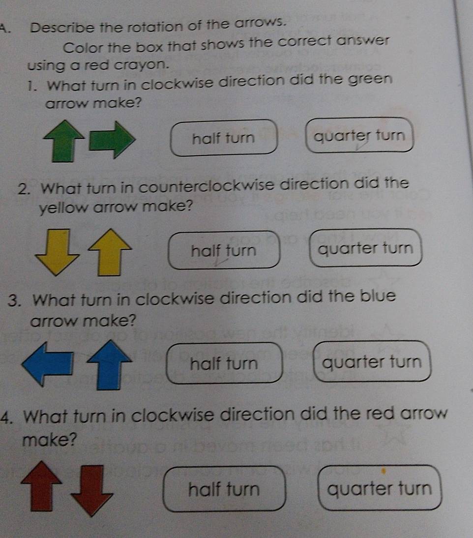 Describe the rotation of the arrows.
Color the box that shows the correct answer
using a red crayon.
1. What turn in clockwise direction did the green
arrow make?
half turn quarter turn
2. What turn in counterclockwise direction did the
yellow arrow make?
half turn quarter turn
3. What turn in clockwise direction did the blue
arrow make?
half turn quarter turn
4. What turn in clockwise direction did the red arrow
make?
half turn quarter turn