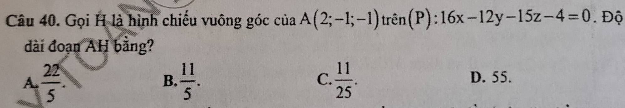 Gọi H là hình chiều vuông góc ciaA(2;-1;-1) trên(P): 16x-12y-15z-4=0. Độ
dài đoạn AH bằng?
A.  22/5 .  11/5 .  11/25 . 
B.
C. D. 55.