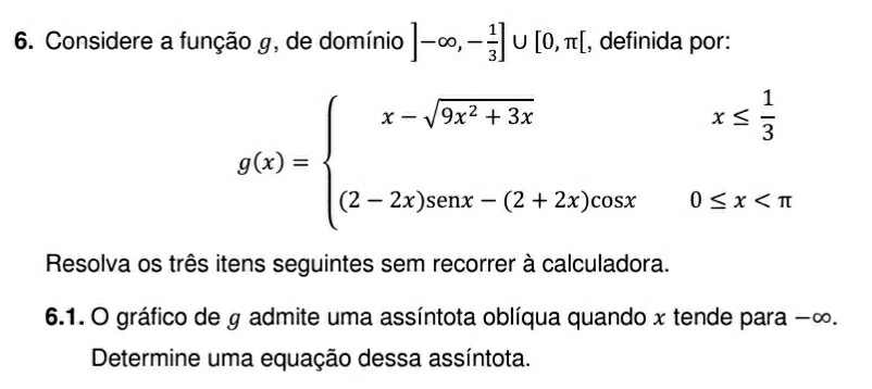 Considere a função g, de domínio ]-∈fty ,- 1/3 ]∪ [0,π [ , definida por:
g(x)=beginarrayl x-sqrt(9x^2+3x)x≤  1/3  (2-2x)sen x-(2+2x)cos x0≤ x
Resolva os três itens seguintes sem recorrer à calculadora. 
6.1. O gráfico de g admite uma assíntota oblíqua quando x tende para −∞. 
Determine uma equação dessa assíntota.