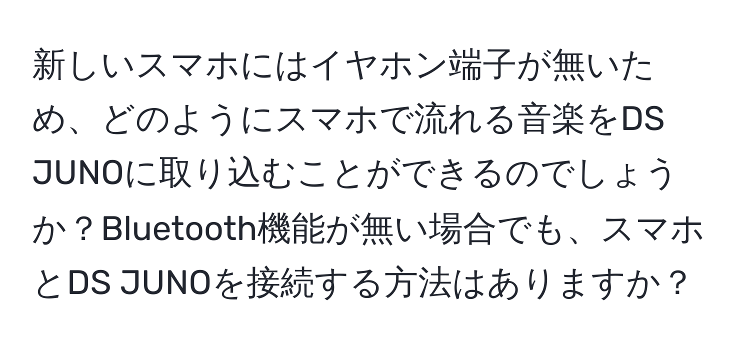 新しいスマホにはイヤホン端子が無いため、どのようにスマホで流れる音楽をDS JUNOに取り込むことができるのでしょうか？Bluetooth機能が無い場合でも、スマホとDS JUNOを接続する方法はありますか？