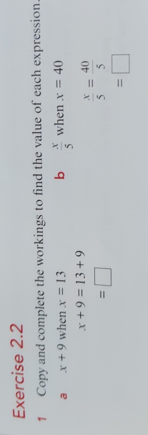 Copy and complete the workings to find the value of each expression. 
a x+9 when x=13 b  x/5  when x=40
x+9=13+9
=□
 x/5 = 40/5 
=□