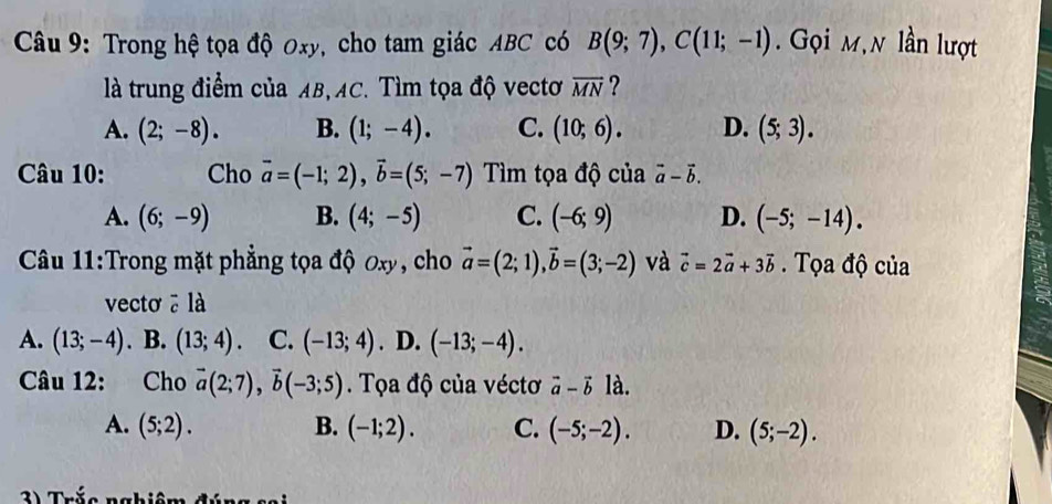 Trong hệ tọa độ Oxy, cho tam giác ABC có B(9;7), C(11;-1). Gọi m,n lần lượt
là trung điểm của AB, AC. Tìm tọa độ vectơ overline MN ?
A. (2;-8). B. (1;-4). C. (10;6). D. (5;3). 
Câu 10: Cho vector a=(-1;2), vector b=(5;-7) Tìm tọa độ của vector a-vector b.
A. (6;-9) B. (4;-5) C. (-6;9) D. (-5;-14). 
Câu 11:Trong mặt phẳng tọa độ oxy, cho vector a=(2;1), vector b=(3;-2) và vector c=2vector a+3vector b. Tọa độ của
vecto ā là
A. (13;-4). B. (13;4). C. (-13;4). D. (-13;-4). 
Câu 12: Cho vector a(2;7), vector b(-3;5). Tọa độ của véctơ vector a-vector b là.
A. (5;2). B. (-1;2). C. (-5;-2). D. (5;-2). 
3 ) Trắc ngh