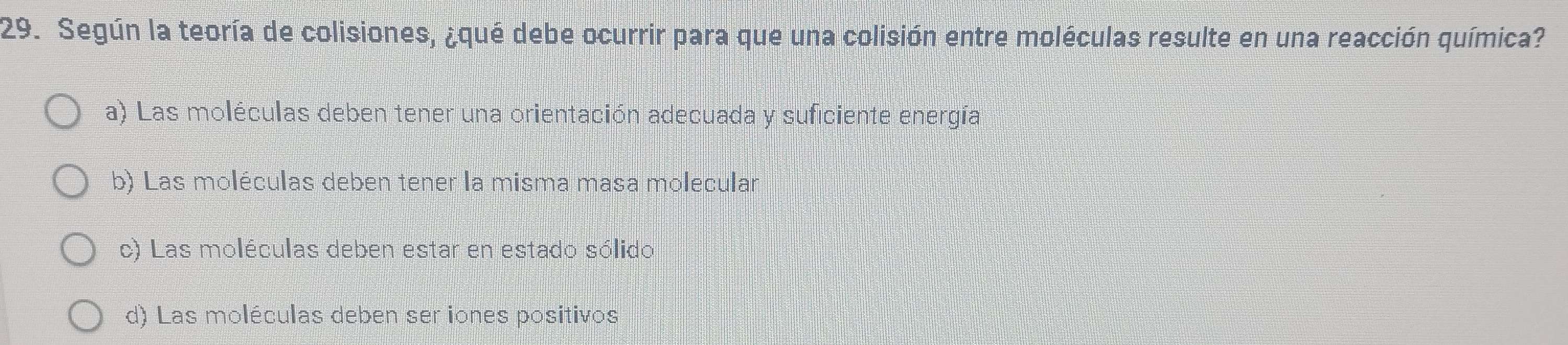 Según la teoría de colisiones, ¿qué debe ocurrir para que una colisión entre moléculas resulte en una reacción química?
a) Las moléculas deben tener una orientación adecuada y suficiente energía
b) Las moléculas deben tener la misma masa molecular
c) Las moléculas deben estar en estado sólido
d) Las moléculas deben ser iones positivos