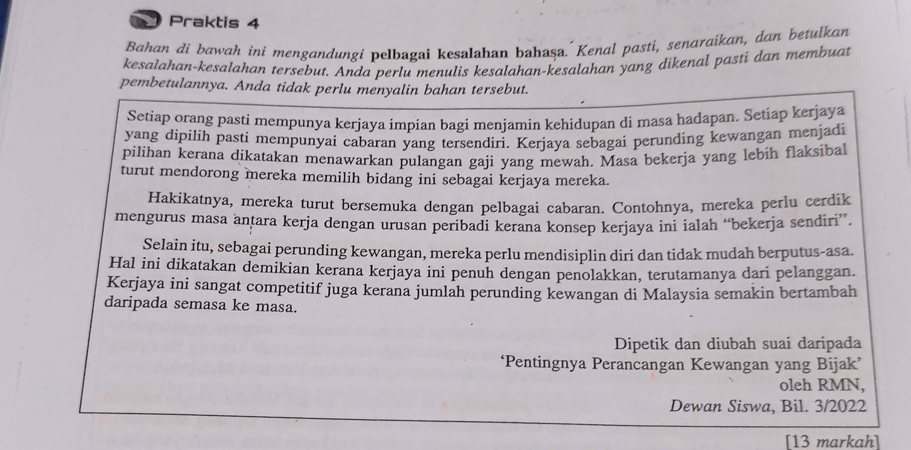 Praktis 4 
Bahan di bawah ini mengandungi pelbagai kesalahan bahaşa. Kenal pasti, senaraikan, dan betulkan 
kesalahan-kesalahan tersebut. Anda perlu menulis kesalahan-kesalahan yang dikenal pasti dan membuat 
pembetulannya. Anda tidak perlu menyalin bahan tersebut. 
Setiap orang pasti mempunya kerjaya impian bagi menjamin kehidupan di masa hadapan. Setiap kerjaya 
yang dipilih pasti mempunyai cabaran yang tersendiri. Kerjaya sebagai perunding kewangan menjadi 
pilihan kerana dikatakan menawarkan pulangan gaji yang mewah. Masa bekerja yang lebih flaksibal 
turut mendorong mereka memilih bidang ini sebagai kerjaya mereka. 
Hakikatnya, mereka turut bersemuka dengan pelbagai cabaran. Contohnya, mereka perlu cerdik 
mengurus masa antara kerja dengan urusan peribadi kerana konsep kerjaya ini ialah “bekerja sendiri”. 
Selain itu, sebagai perunding kewangan, mereka perlu mendisiplin diri dan tidak mudah berputus-asa. 
Hal ini dikatakan demikian kerana kerjaya ini penuh dengan penolakkan, terutamanya dari pelanggan. 
Kerjaya ini sangat competitif juga kerana jumlah perunding kewangan di Malaysia semakin bertambah 
daripada semasa ke masa. 
Dipetik dan diubah suai daripada 
‘Pentingnya Perancangan Kewangan yang Bijak’ 
oleh RMN, 
Dewan Siswa, Bil. 3/2022 
[13 markah]