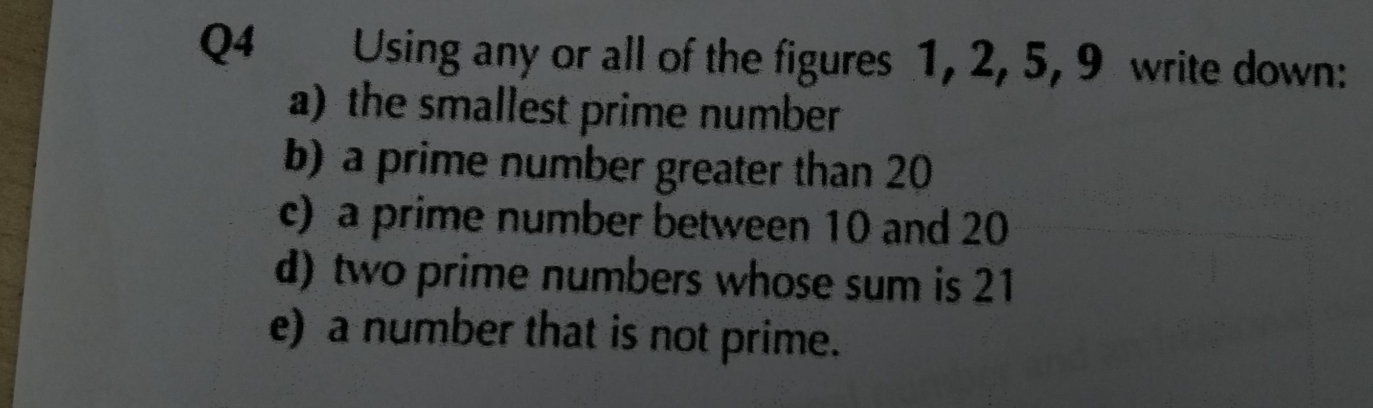 Using any or all of the figures 1, 2, 5, 9 write down: 
a)the smallest prime number 
b) a prime number greater than 20
c) a prime number between 10 and 20
d) two prime numbers whose sum is 21
e) a number that is not prime.