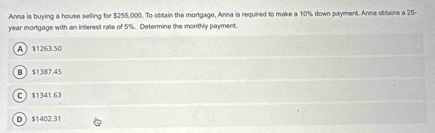 Anna is buying a house selling for $255,000. To obtain the mortgage, Anna is required to make a 10% down payment. Anna obtains a 25-
year mortgage with an interest rate of 5%. Determine the monthly payment.
A $1263.50
B $1387.45
C $1341.63
D $1402.31