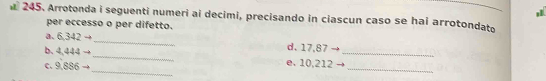 Arrotonda i seguenti numeri ai decimi, precisando in ciascun caso se hai arrotondato 
per eccesso o per difetto. 
_ 
a. 6,342
d. 17,87
_ 
_ 
b. 4,444 _e. 10,212 _ 
c. 9,886