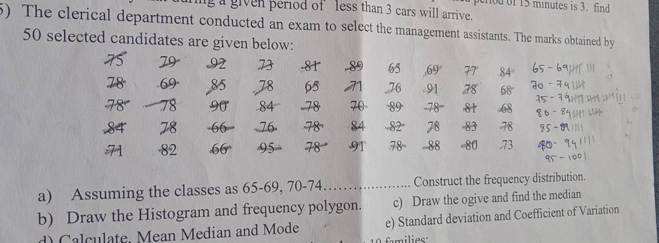 hod of 15 minutes is 3. find 
g a given period of less than 3 cars will arrive. 
5) The clerical department conducted an exam to select the management assistants. The marks obtained by
50 selected candidates are given below: 
T5 79 92 73 81 89 65 69 77 84 65 - 69
78 - 69 85 78 65 76 91 78 68
78 78 90 84 - 78 70 89 - 78 81 -68 15
6 - 8
84 78 - 66 76 78 84 - 82° 78 -83 78 85 -
82 66° 95 78 91 .78 88 - 80 .73
a) Assuming the classes as 65 - 69, 70 - 74. Construct the frequency distribution. 
b) Draw the Histogram and frequency polygon. c) Draw the ogive and find the median 
d) Calculate, Mean Median and Mode e) Standard deviation and Coefficient of Variation