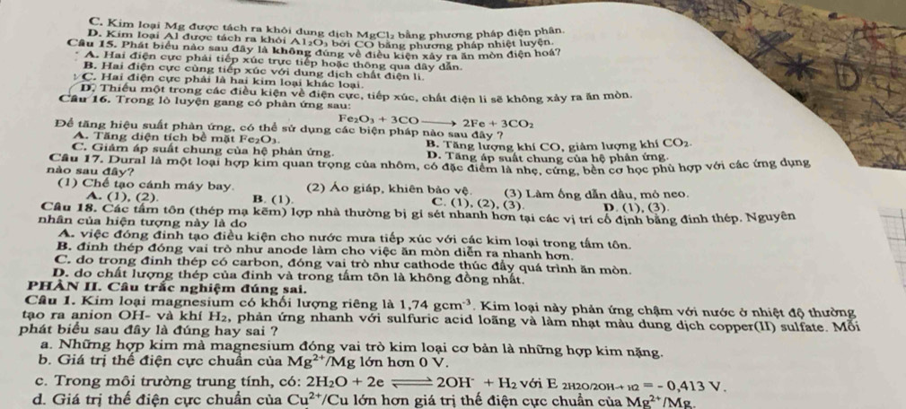 C. Kim loại Mg được tách ra khôi dung địch MgCl₂ bằng phương pháp điện phân.
D. Kim loại Al được tách ra khỏi A12O₃ bởi CO băng phương pháp nhiệt luyện
Cầu 15. Phát biểu nào sau đây là không đùng về điều kiện xây ra ăn mòn điện hoá?
A. Hai điện cực phải tiếp xúc trực tiếp hoặc thông qua dây dẫn.
B. Hai điện cực cùng tiếp xúc với dung dịch chất điện li.
C. Hai điện cực phải là hai kim loại khác loại.
D. Thiếu một trong các điều kiện về điện cực, tiếp xúc, chất điện li sẽ không xảy ra ăn mòn
Cầu 16. Trong lò luyện gang có phàn ứng sau:
Fe_2O_3+3CO 2Fe+3CO_2
Để tăng hiệu suất phàn ứng, có thể sử dụng các biện pháp nào sau day ?
A. Tăng diện tích bề mặt Fe₂O3.
B. Tăng lượng khí CO, giảm lượng khí CO_2.
C. Giám áp suất chung của hệ phản ứng. D. Tăng áp suất chung của hệ phản ứng
Câu 17. Dural là một loại hợp kim quan trọng của nhôm, có đặc điểm là nhẹ, cứng, bền cơ học phù hợp với các ứng dụng
nào sau đây?
(1) Chế tạo cánh máy bay. (2) Áo giáp, khiên bảo vệ. C. (1), (2), (3). (3) Làm ống dẫn dầu, mỏ neo.
A. (1), (2) B. (1).
D. (1),(3).
Câu 18. Các tâm tôn (thép mạ kẽm) lợp nhà thường bị gỉ sét nhanh hơn tại các vị trí cổ định bằng định thép. Nguyên
nhân của hiện tượng này là do
A. việc đóng đinh tạo điều kiện cho nước mưa tiếp xúc với các kim loại trong tấm tôn.
B. đinh thép đóng vai trò như anode làm cho việc ăn mòn diễn ra nhanh hơn.
C. do trong đinh thép có carbon, đóng vai trò như cathode thúc đầy quá trình ăn mòn.
D. do chất lượng thép của đinh và trong tấm tôn là không đồng nhất.
PHÀN II. Câu trắc nghiệm đúng sai.
Câu 1. Kim loại magnesium có khối lượng riêng là 1,74gcm^(-3). Kim loại này phản ứng chậm với nước ở nhiệt độ thường
tạao ra anion OH- và khí H₂, phản ứng nhanh với sulfuric acid loãng và làm nhạt màu dung dịch copper(II) sulfate. Mỗi
phát biểu sau đây là đúng hay sai ?
a. Những hợp kim mà magnesium đóng vai trò kim loại cơ bản là những hợp kim nặng.
b. Giá trị thế điện cực chuẩn của Mg^(2+)/Mg lớn hơn 0 V.
c. Trong môi trường trung tính, có: 2H_2O+2eleftharpoons 2OH^-+H_2 với E 2h2 0/20Hto _10=-0,413V.
d. Giá trị thế điện cực chuẩn của Cu^(2+)/ 'Cu lớn hơn giá trị thế điện cực chuẩn của Mg^(2+)/Mg