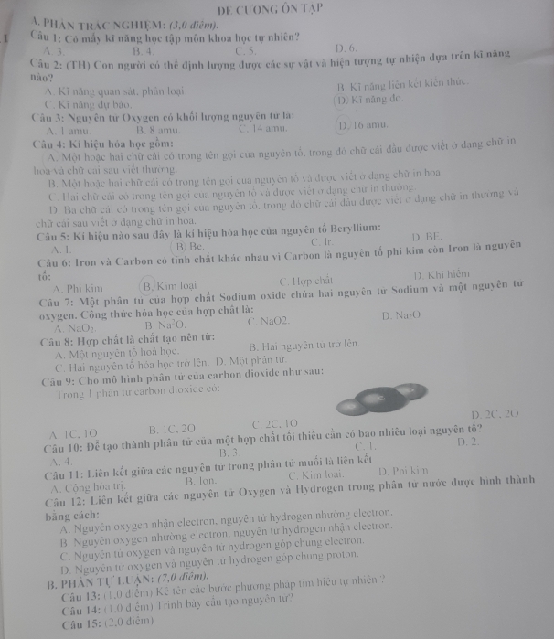 để cương ôn tạp
A. PHâN TRAC NGHIỆM: (3,0 điệm).
1  Câu 1: Có máy kĩ năng học tập môn khoa học tự nhiên?
A. 3. B. 4. C. 5. D. 6.
Câu 2: (TH) Con người có thể định lượng được các sự vật và hiện tượng tự nhiện dựa trên kĩ năng
nào?
A. Kĩ năng quan sát, phản loại.
B. Kĩ năng liên kết kiên thức.
C. Kĩ năng dự bảo. D) Kĩ năng đo,
Câu 3: Nguyên tử Oxygen có khối lượng nguyên tử là:
A. 1 amu B. 8 amu. C. 14 amu. D. 16 amu.
Câu 4: Kí hiệu hóa học gồm:
A. Một hoặc hai chữ cải có trong tên gọi cua nguyên tổ, trong đó chữ cái đầu được viết ở đạng chữ in
hoa và chữ cai sau việt thường.
B. Một hoặc hai chữ cái có trong tên gọi cua nguyên tổ và được viết ở dạng chữ in hoa.
C. Hai chữ cái có trong tên gọi của nguyên tổ và được việt ở dạng chữ in thường.
D. Ba chữ cái có trong tên gọi của nguyên tô, trong đó chữ cái đầu được việt ở đạng chữ in thường và
chữ cái sau viết ở đạng chữ in hoa.
Câu 5: Kí hiệu nào sau đây là kí hiệu hóa học của nguyên tố Beryllium:
A. 1. B. Bc. C. Ir. D. BE.
Câu 6: Iron và Carbon có tỉnh chất khác nhau vì Carbon là nguyên tổ phi kim còn Iron là nguyên
tố: D. Khi hiệm
A. Phi kim B. Kim loại C. Hợp chất
Câu 7: Một phân tử của hợp chất Sodium oxide chứa hai nguyên tử Sodium và một nguyên tư
oxygen. Công thức hóa học của hợp chất là:
A. Na ()= B. Na^2O. C. NaO2. D. Na·O
Câu 8: Hợp chất là chất tạo nên từ:
A. Một nguyên tổ hoá học. B. Hai nguyên từ trở lên.
C. Hai nguyên tổ hóa học trở lên. D. Một phân từ.
Câu 9: Cho mô hình phân tử của carbon dioxide như sau:
Trong 1 phân từ carbon dioxide có:
A. 1C, 1O B. 1C. 2O C. 2C, 1O D. 2C. 2O
Câu 10: Để tạo thành phân tử của một hợp chất tối thiêu cần có bao nhiêu loại nguyên tố? D. 2.
C. 1.
A. 4. B. 3.
Câu 11: Liên kết giữa các nguyên tử trong phân tử muối là liên kết
A. Cộng hoa trj. B. lon. C. Kim loại. D. Phi kim
Câu 12: Liên kết giữa các nguyên tử Oxygen và Hydrogen trong phân tử nước được hình thành
bằng cách:
A. Nguyên oxygen nhận electron, nguyên tử hydrogen nhường electron.
B. Nguyên oxygen nhường electron. nguyên tử hydrogen nhận electron.
C. Nguyên tử oxygen và nguyên tứ hydrogen góp chung electron.
D. Nguyên từ oxygen và nguyên từ hydrogen góp chung proton.
B. PHẢN Tự LUẠN: (7,0 điểm).
Câu 13: (1,0 điểm) Kê tên các bước phương pháp tim hiệu tự nhiên ?
Câu 14: (1.0 điễm) Trinh bày cầu tạo nguyên tử
Câu 15: (2,0 điễm)