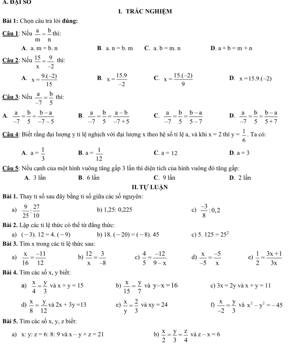 Đại SO
I. TRÁC NGHIỆM
Bài 1: Chọn câu trả lời đúng:
Câu 1: Nếu  a/m = b/n thi:
A. a. m=b.n B. a. n=b.m C. a.b=m.n D. a+b=m+n
Câu 2: Nếu  15/x = 9/-2  thì:
B.
D.
A. x= (9.(-2))/15  x= (15.9)/-2  C. x= (15.(-2))/9  x=15.9.(-2)
Câu 3: Nếu  a/-7 = b/5  thì:
A.  a/-7 = b/5 = (b-a)/-7-5  B.  a/-7 = b/5 = (a-b)/-7+5  C.  a/-7 = b/5 = (b-a)/5-7  D.  a/-7 = b/5 = (b-a)/5+7 
Câu 4: Biết rằng đại lượng y tỉ lệ nghịch với đại lượng x theo hệ số tỉ lệ a, và khi x=2 thì y= 1/6 . Ta có:
A. a= 1/3  a= 1/12 
B.
C. a=12 D. a=3
Cầu 5: Nếu cạnh của một hình vuông tăng gấp 3 lần thì diện tích của hình vuông đó tăng gấp:
A. 3 lần B. 6 lần C. 9 lần D. 2 lần
II. tự luận
Bài 1. Thay tỉ số sau đây bằng tỉ số giữa các số nguyên:
a)  9/25 : 27/10   (-3)/8 :0,2
b) 1,25:0,225 c)
Bài 2. Lập các tỉ lệ thức có thể từ đẳng thức:
a) (-3).12=4.(-9) b) 18. (-20)=(-8).45 c) 5.125=25^2
Bài 3. Tìm x trong các tỉ lệ thức sau:
a)  x/16 = (-11)/12   12/x = 3/-8  c)  4/5 = (-12)/9-x  d)  x/-5 = (-5)/x  e)  1/2 = (3x+1)/3x 
b)
Bài 4. Tìm các số x, y biết:
a)  x/4 = y/3  và x+y=15 b)  x/15 = y/7  và y-x=16 c) 3x=2y và x+y=11
d)  x/8 = y/12  và 2x+3y=13 e)  x/y = 2/3  và xy=24 f)  x/-2 = y/3  và x^2-y^2=-45
Bài 5. Tìm các số x, y, z biết:
a) x: y: z=6 : 8: 9 và x-y+z=21 b)  x/2 = y/3 = z/4  và z-x=6