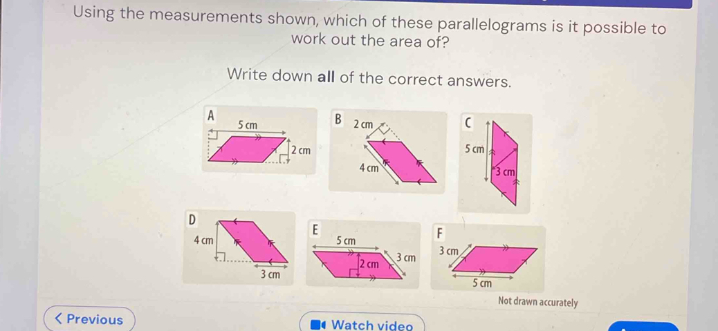 Using the measurements shown, which of these parallelograms is it possible to 
work out the area of? 
Write down all of the correct answers. 
A 5 cm (
2 cm5 cm
3 cm
Not drawn accurately 
Previous Watch video