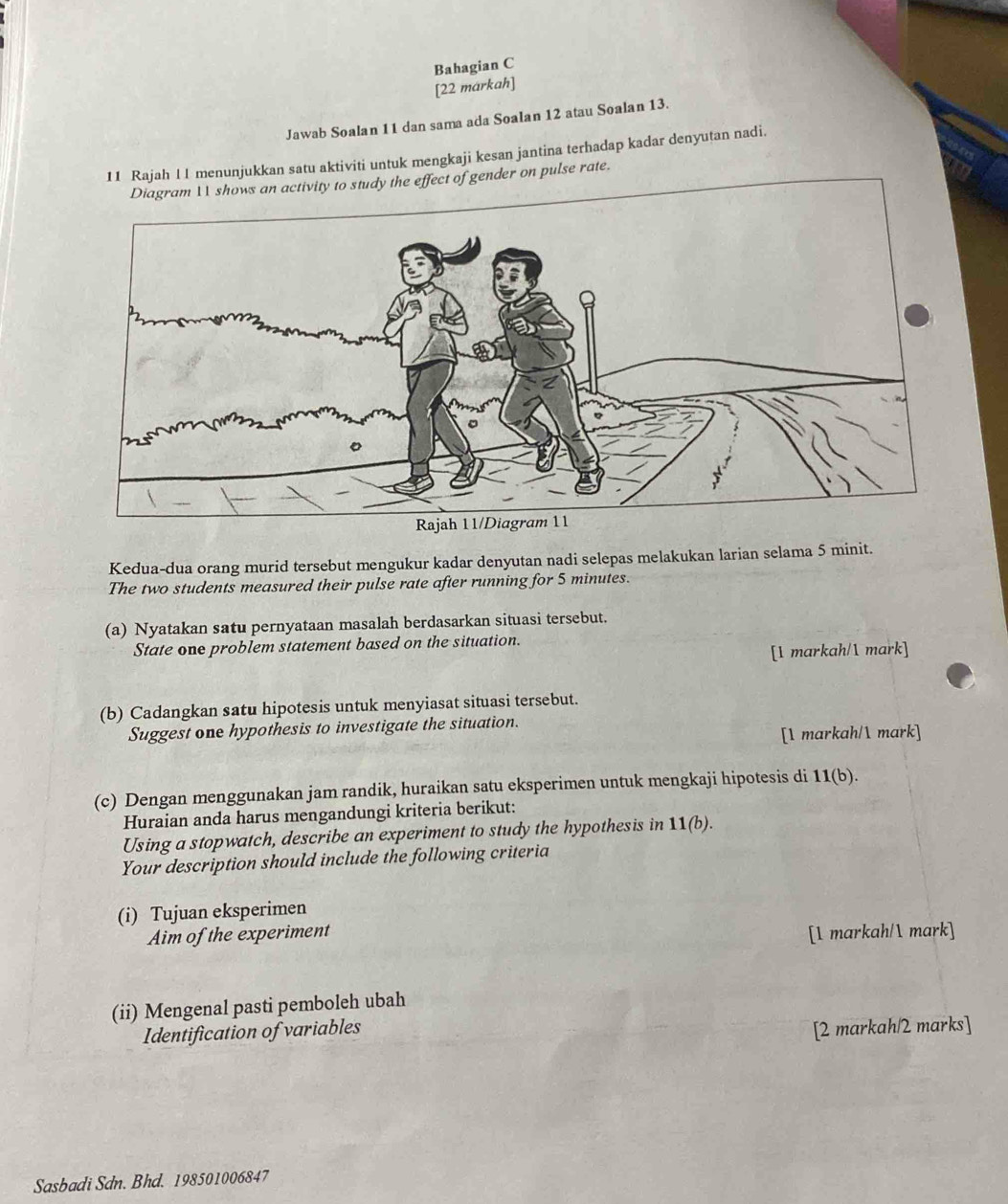 Bahagian C 
[22 markah] 
Jawab Soalan 11 dan sama ada Soalan 12 atau Soalan 13. 
11 Rajah 1 1 menunjukkan satu aktiviti untuk mengkaji kesan jantina terhadap kadar denyutan nadi. 
to study the effect of gender on pulse rate. 
Kedua-dua orang murid tersebut mengukur kadar denyutan nadi selepas melakukan larian selama 5 minit. 
The two students measured their pulse rate after running for 5 minutes. 
(a) Nyatakan satu pernyataan masalah berdasarkan situasi tersebut. 
State one problem statement based on the situation. 
[1 markah/1 mark] 
(b) Cadangkan satu hipotesis untuk menyiasat situasi tersebut. 
Suggest one hypothesis to investigate the situation. 
[1 markah/ mark] 
(c) Dengan menggunakan jam randik, huraikan satu eksperimen untuk mengkaji hipotesis di 11(b). 
Huraian anda harus mengandungi kriteria berikut: 
Using a stopwatch, describe an experiment to study the hypothesis in 11(b). 
Your description should include the following criteria 
(i) Tujuan eksperimen 
Aim of the experiment [1 markah/ mark] 
(ii) Mengenal pasti pemboleh ubah 
Identification of variables 
[2 markah/2 marks] 
Sasbadi Sdn. Bhd. 198501006847