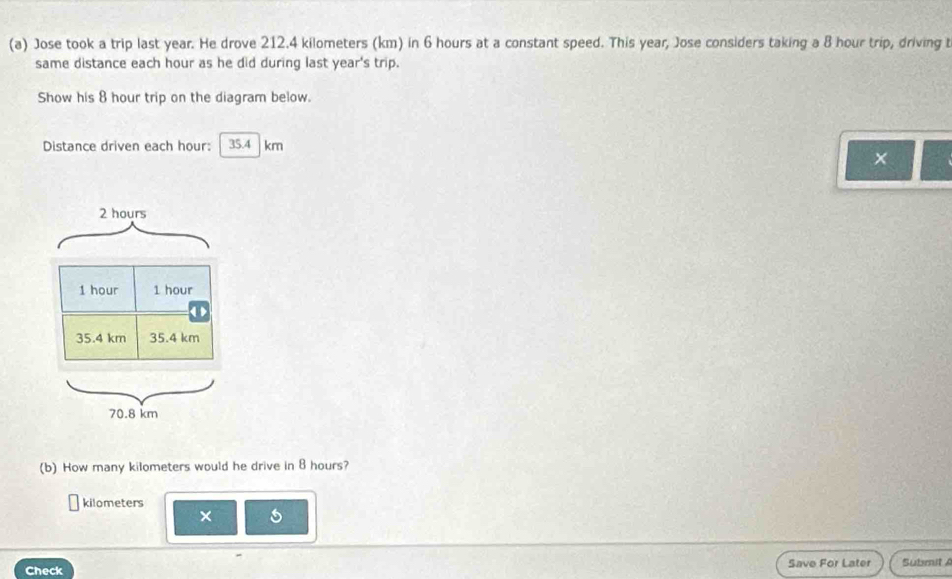 Jose took a trip last year. He drove 212.4 kilometers (km) in 6 hours at a constant speed. This year, Jose considers taking a 8 hour trip, driving 
same distance each hour as he did during last year 's trip.
Show his 8 hour trip on the diagram below.
Distance driven each hour : 35.4 km
×
2 hours
1 hour 1 hour < >
35.4 km 35.4 km
70.8 km
(b) How many kilometers would he drive in 8 hours?
kilometers
×
Check Save For Later Submit