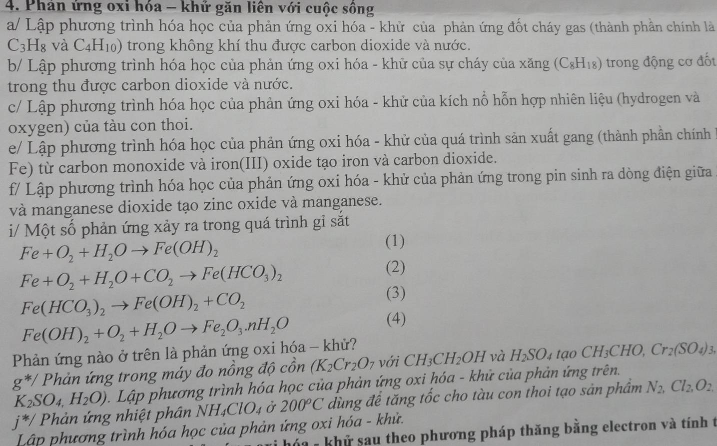 Phán ứng oxi hóa - khử găn liên với cuộc sông
a/ Lập phương trình hóa học của phản ứng oxi hóa - khử của phản ứng đốt cháy gas (thành phần chính là
C_3H_8 và C_4H_10) trong không khí thu được carbon dioxide và nước.
b/ Lập phương trình hóa học của phản ứng oxi hóa - khử của sự cháy của xăng (C₈H₁₈) trong động cơ đốt
trong thu được carbon dioxide và nước.
c/ Lập phương trình hóa học của phản ứng oxi hóa - khử của kích nổ hỗn hợp nhiên liệu (hydrogen và
oxygen) của tàu con thoi.
e/ Lập phương trình hóa học của phản ứng oxi hóa - khử của quá trình sản xuất gang (thành phần chính
Fe) từ carbon monoxide và iron(III) oxide tạo iron và carbon dioxide.
f/ Lập phương trình hóa học của phản ứng oxi hóa - khử của phản ứng trong pin sinh ra dòng điện giữa
và manganese dioxide tạo zinc oxide và manganese.
i/ Một số phản ứng xảy ra trong quá trình gỉ sắt
Fe+O_2+H_2Oto Fe(OH)_2
(1)
Fe+O_2+H_2O+CO_2to Fe(HCO_3)_2
(2)
Fe(HCO_3)_2to Fe(OH)_2+CO_2
(3)
Fe(OH)_2+O_2+H_2Oto Fe_2O_3.nH_2O
(4)
Phản ứng nào ở trên là phản ứng oxi hóa - khử?
g^(*/) Phản ứng trong máy đo nồng độ cồn (K_2Cr_2O_7 với CH_3CH_2OH và H_2SO_4taoCH_3CHO,Cr_2(SO_4)_3,
K_2SO_4,H_2O) Lập phương trình hóa học của phản ứng oxi hóa - khử của phản ứng trên.
j^(*/) Phản ứng nhiệt phân NH I_4ClO_4 Ở 200°C dùng để tăng tốc cho tàu con thoi tạo sản phâm N_2,Cl_2,O_2,
Lập phương trình hóa học của phản ứng oxi hóa - khử.
hóa - khử sau theo phương pháp thăng bằng electron và tính t