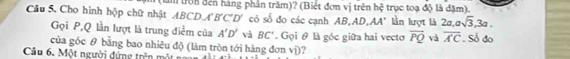 tròn đến hàng phần trăm)? (Biết đơn vị trên hệ trục toạ độ là đặm). 
Câu 5. Cho hình hộp chữ nhật ABCD A'B'C'D' có số đo các cạnh AB, AD,AA' lần lượt là 2 2a, asqrt(3), 3a. 
Gọi P, Q lần lượt là trung điểm của A'D' vi BC'. Gọi θ là góc giữa hai vecto vector PQ và overline AC. Số đo 
của góc θ bằng bao nhiều độ (làm tròn tới hàng đơn vị)? 
Câu 6. Một người dứng trên mô