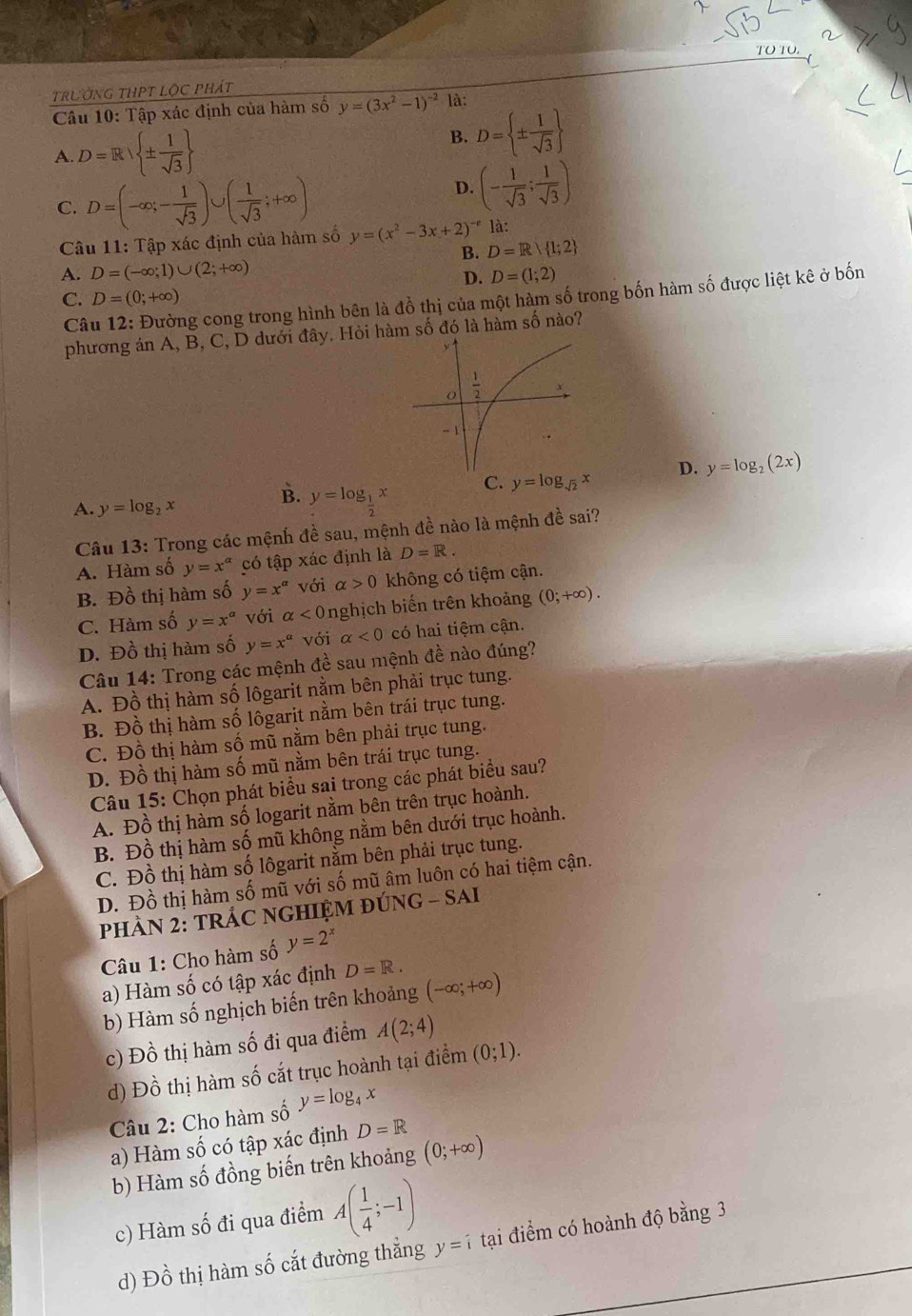 trườnG tHPT lộc phát
Câu 10: Tập xác định của hàm số y=(3x^2-1)^-2 là:
A. D=R| ±  1/sqrt(3) 
B. D= ±  1/sqrt(3) 
C. D=(-∈fty ;- 1/sqrt(3) )∪ ( 1/sqrt(3) ;+∈fty )
D. (- 1/sqrt(3) ; 1/sqrt(3) )
Câu 11: Tập xác định của hàm số y=(x^2-3x+2)^-e là:
B. D=R 1;2
A. D=(-∈fty ;1)∪ (2;+∈fty ) D=(1;2)
D.
C. D=(0;+∈fty )
Câu 12: Đường cong trong hình bên là đồ thị của một hàm số trong bốn hàm số được liệt kê ở bốn
phương án A, B, C, D dưới đây. Hỏi hàm số đó là hàm số nào?
C. y=log _sqrt(2)x D. y=log _2(2x)
A. y=log _2x
B. y=log _ 1/2 x
Câu 13: Trong các mệnh đề sau, mệnh đề nào là mệnh đề sai?
A. Hàm số y=x^(alpha) có tập xác định là D=R.
B. Đồ thị hàm số y=x^a với alpha >0 không có tiệm cận.
C. Hàm số y=x^a với alpha <0</tex> nghịch biến trên khoảng (0;+∈fty ).
D. Đồ thị hàm số y=x^a với alpha <0</tex> có hai tiệm cận.
Câu 14: Trong các mệnh đề sau mệnh đề nào đúng?
A. Đồ thị hàm số lôgarit nằm bên phải trục tung.
B. Đồ thị hàm số lôgarit nằm bên trái trục tung.
C. Đồ thị hàm số mũ nằm bên phải trục tung.
D. Đồ thị hàm số mũ nằm bên trái trục tung.
Câu 15: Chọn phát biểu sai trong các phát biểu sau?
A. Đồ thị hàm số logarit nằm bên trên trục hoành.
B. Đồ thị hàm số mũ không nằm bên dưới trục hoành.
C. Đồ thị hàm số lôgarit nằm bên phải trục tung.
D. Đồ thị hàm số mũ với số mũ âm luôn có hai tiệm cận.
PHÂN 2: TRÁC NGHIỆM ĐÚNG - SAI
Câu 1: Cho hàm số y=2^x
a) Hàm số có tập xác định D=R.
b) Hàm số nghịch biến trên khoảng (-∈fty ;+∈fty )
c) Đồ thị hàm số đi qua điểm A(2;4)
d) Đồ thị hàm số cắt trục hoành tại điểm (0;1).
Câu 2: Cho hàm số y=log _4x
a) Hàm số có tập xác định D=R
b) Hàm số đồng biến trên khoảng (0;+∈fty )
c) Hàm số đi qua điểm A( 1/4 ;-1) tại điểm có hoành độ bằng 3
d) Đồ thị hàm số cắt đường thẳng y=i