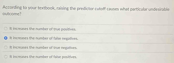 According to your textbook, raising the predictor cutoff causes what particular undesirable
outcome?
It increases the number of true positives.
It increases the number of false negatives.
It increases the number of true negatives.
It increases the number of false positives.