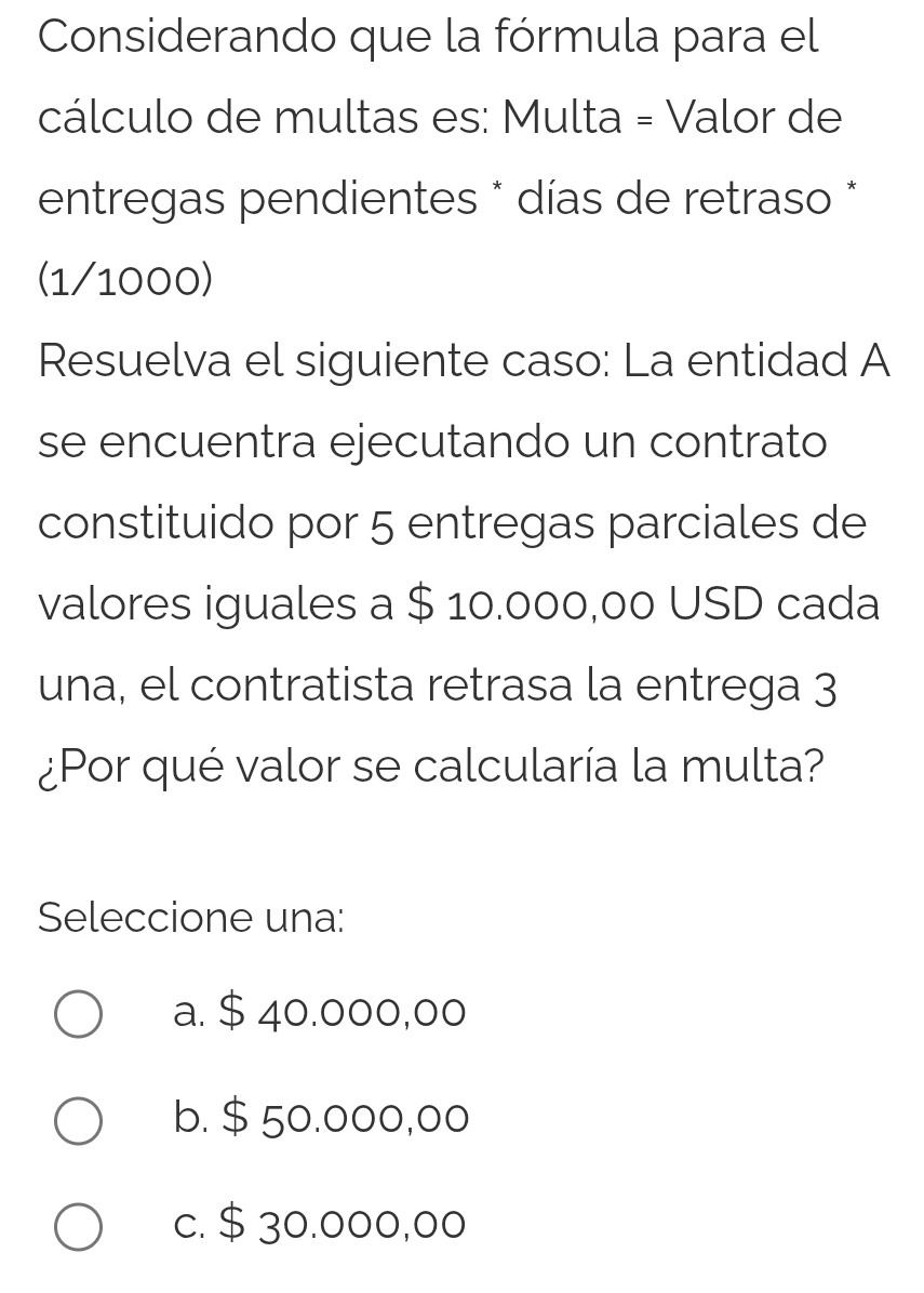 Considerando que la fórmula para el
cálculo de multas es: Multa = Valor de
entregas pendientes * días de retraso *
(1/1000)
Resuelva el siguiente caso: La entidad A
se encuentra ejecutando un contrato
constituido por 5 entregas parciales de
valores iguales a $ 10.000,00 USD cada
una, el contratista retrasa la entrega 3
¿Por qué valor se calcularía la multa?
Seleccione una:
a. $ 40.000,00
b. $ 50.000,00
c. $ 30.000,00