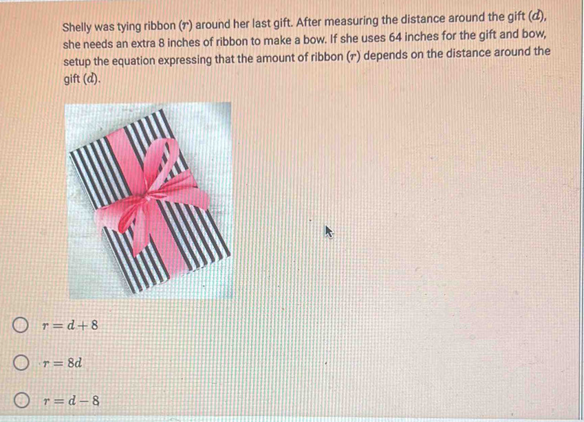 Shelly was tying ribbon (†) around her last gift. After measuring the distance around the gift (),
she needs an extra 8 inches of ribbon to make a bow. If she uses 64 inches for the gift and bow,
setup the equation expressing that the amount of ribbon (г) depends on the distance around the
gift (a A.
r=d+8
r=8d
r=d-8