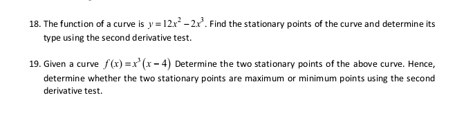 The function of a curve is y=12x^2-2x^3. Find the stationary points of the curve and determine its 
type using the second derivative test. 
19. Given a curve f(x)=x^3(x-4) Determine the two stationary points of the above curve. Hence, 
determine whether the two stationary points are maximum or minimum points using the second 
derivative test.