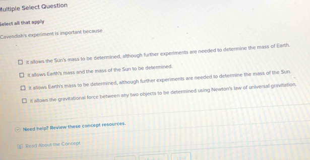 Multiple Select Question
Select all that apply
Cavendish's experiment is important because
it allows the Sun's mass to be determined, although further experiments are needed to determine the mass of Earth.
it allows Earth's mass and the mass of the Sun to be determined.
it allows Earth's mass to be determined, although further experiments are needed to determine the mass of the Sun.
it allows the gravitational force between any two objects to be determined using Newton's law of universal gravitation.
Need help? Review these concept resources.
Read About the Concept