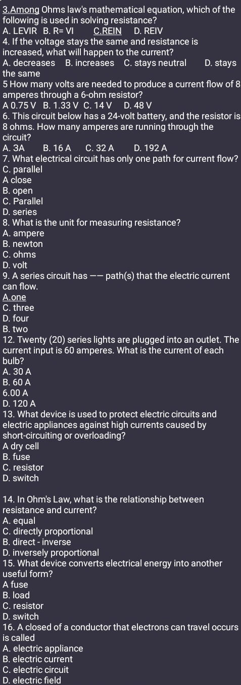 Among Ohms law's mathematical equation, which of the
following is used in solving resistance?
A. LEVIR B. R=VI C.REIN D. REIV
4. If the voltage stays the same and resistance is
increased, what will happen to the current?
A. decreases B. increases C. stays neutral D. stays
the same
5 How many volts are needed to produce a current flow of 8
amperes through a 6-ohm resistor?
A 0.75 V B. 1.33 V C. 14 V D. 48 V
6. This circuit below has a 24-volt battery, and the resistor is
8 ohms. How many amperes are running through the
circuit?
A. 3A B. 16 A C. 32 A D. 192 A
7. What electrical circuit has only one path for current flow?
C. parallel
A close
B. open
C. Parallel
D. series
8. What is the unit for measuring resistance?
A. ampere
B. newton
C. ohms
D. volt
9. A series circuit has −− path(s) that the electric current
can flow.
A.one
C. three
D. four
B. two
12. Twenty (20) series lights are plugged into an outlet. The
current input is 60 amperes. What is the current of each
bulb?
A. 30 A
B. 60 A
6. 00 A
D. 120 A
13. What device is used to protect electric circuits and
electric appliances against high currents caused by
short-circuiting or overloading?
A dry cell
B. fuse
C. resistor
D. switch
14. In Ohm's Law, what is the relationship between
resistance and current?
A. equal
C. directly proportional
B. direct - inverse
D. inversely proportional
15. What device converts electrical energy into another
useful form?
A fuse
B. load
C. resistor
D. switch
16. A closed of a conductor that electrons can travel occurs
is called
A. electric appliance
B. electric current
C. electric circuit
D. electric field