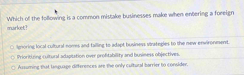 Which of the following is a common mistake businesses make when entering a foreign
market?
Ignoring local cultural norms and failing to adapt business strategies to the new environment.
Prioritizing cultural adaptation over proftability and business objectives.
Assuming that language differences are the only cultural barrier to consider.