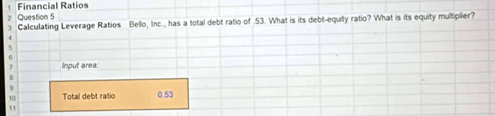 Financial Ratios 
2 Question 5 
3 Calculating Leverage Ratios Bello, Inc., has a total debt ratio of . 53. What is its debt-equity ratio? What is its equity multiplier?
4
5
6
7 Input area:
8
9
10 Total debt ratio 0.53
11