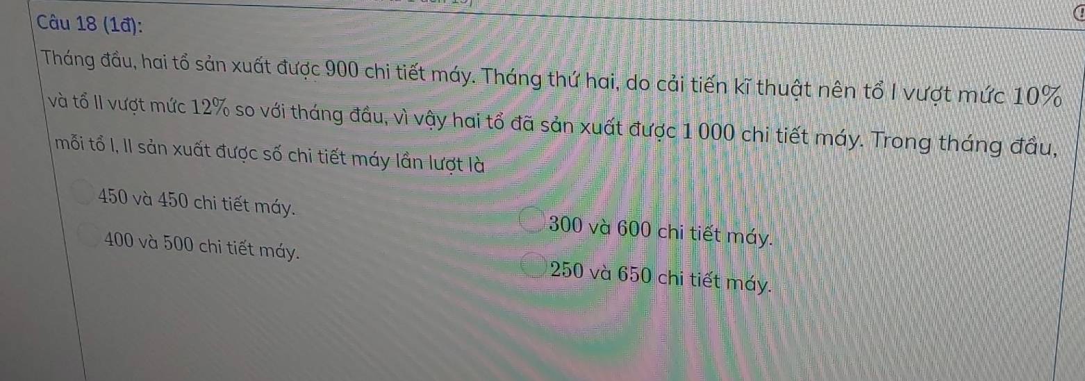 (1đ):
Tháng đầu, hai tổ sản xuất được 900 chi tiết máy. Tháng thứ hai, do cải tiến kĩ thuật nên tổ I vượt mức 10%
và tổ II vượt mức 12% so với tháng đầu, vì vậy hai tổ đã sản xuất được 1 000 chi tiết máy. Trong tháng đầu,
mỗi tổ I, II sản xuất được số chi tiết máy lần lượt là
450 và 450 chi tiết máy. 300 và 600 chi tiết máy.
400 và 500 chi tiết máy. 250 và 650 chi tiết máy.