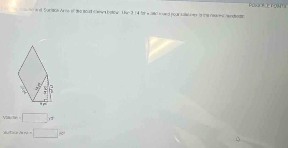 POSSIBLE POINTS 
fnd he volume and Surface Area of the solid shown below Use 3.14 for * and round your solutions to the nearest hundredth
Voume=□ yd^2
Surface Area =□ yd^2