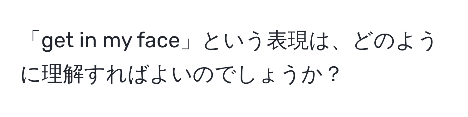 「get in my face」という表現は、どのように理解すればよいのでしょうか？