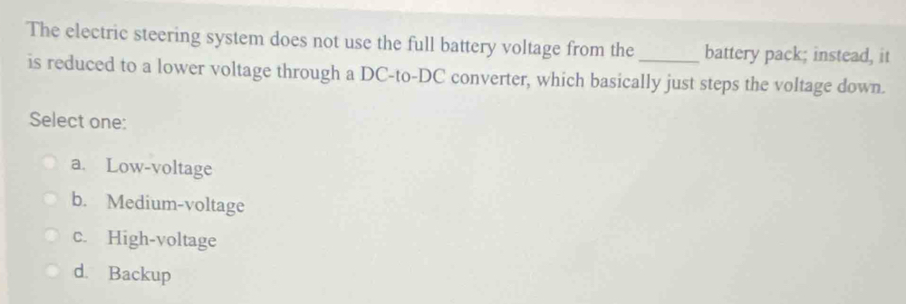 The electric steering system does not use the full battery voltage from the _battery pack; instead, it
is reduced to a lower voltage through a DC-to-DC converter, which basically just steps the voltage down.
Select one:
a. Low-voltage
b. Medium-voltage
c. High-voltage
d. Backup