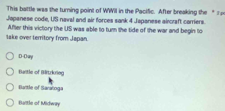 This battle was the turning point of WWII in the Pacific. After breaking the * 2 
Japanese code, US naval and air forces sank 4 Japanese aircraft carriers.
After this victory the US was able to turn the tide of the war and begin to
take over territory from Japan.
D-Day
Battle of Blitzkrieg
Battle of Saratoga
Battle of Midway