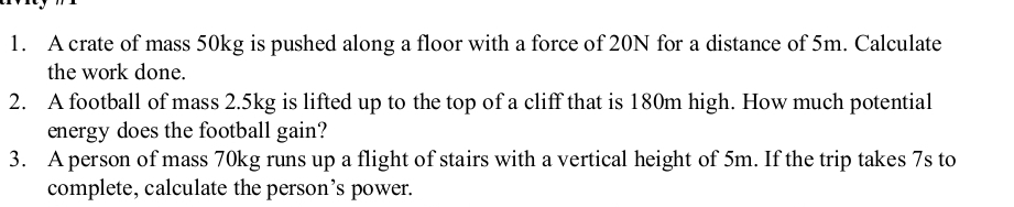 A crate of mass 50kg is pushed along a floor with a force of 20N for a distance of 5m. Calculate 
the work done. 
2. A football of mass 2.5kg is lifted up to the top of a cliff that is 180m high. How much potential 
energy does the football gain? 
3. A person of mass 70kg runs up a flight of stairs with a vertical height of 5m. If the trip takes 7s to 
complete, calculate the person’s power.